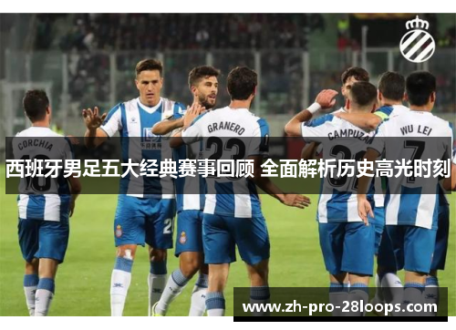 西班牙男足五大经典赛事回顾 全面解析历史高光时刻