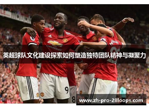 英超球队文化建设探索如何塑造独特团队精神与凝聚力
