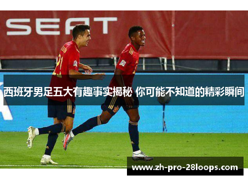 西班牙男足五大有趣事实揭秘 你可能不知道的精彩瞬间 西班牙男足五大有趣事实揭秘 你可能不知道的精彩瞬间