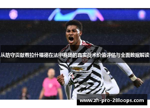 从防守贡献看拉什福德在法甲赛场的真实战术价值评估与全面数据解读