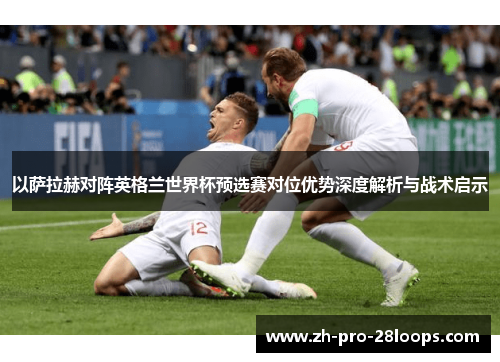 以萨拉赫对阵英格兰世界杯预选赛对位优势深度解析与战术启示 以萨拉赫对阵英格兰世界杯预选赛对位优势深度解析与战术启示
