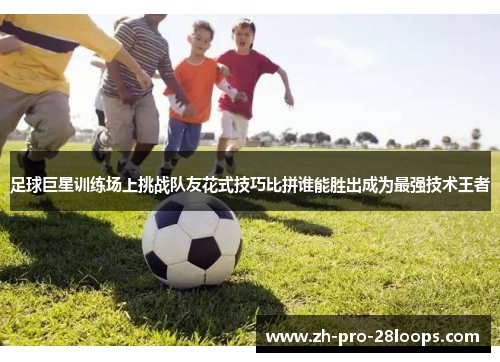 足球巨星训练场上挑战队友花式技巧比拼谁能胜出成为最强技术王者 足球巨星训练场上挑战队友花式技巧比拼谁能胜出成为最强技术王者