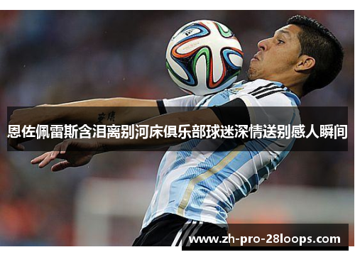 恩佐佩雷斯含泪离别河床俱乐部球迷深情送别感人瞬间 恩佐佩雷斯含泪离别河床俱乐部球迷深情送别感人瞬间